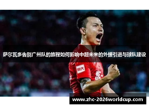 萨尔瓦多告别广州队的旅程如何影响中超未来的外援引进与球队建设 萨尔瓦多告别广州队的旅程如何影响中超未来的外援引进与球队建设