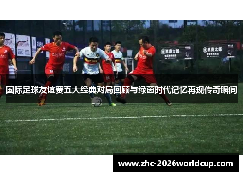 国际足球友谊赛五大经典对局回顾与绿茵时代记忆再现传奇瞬间